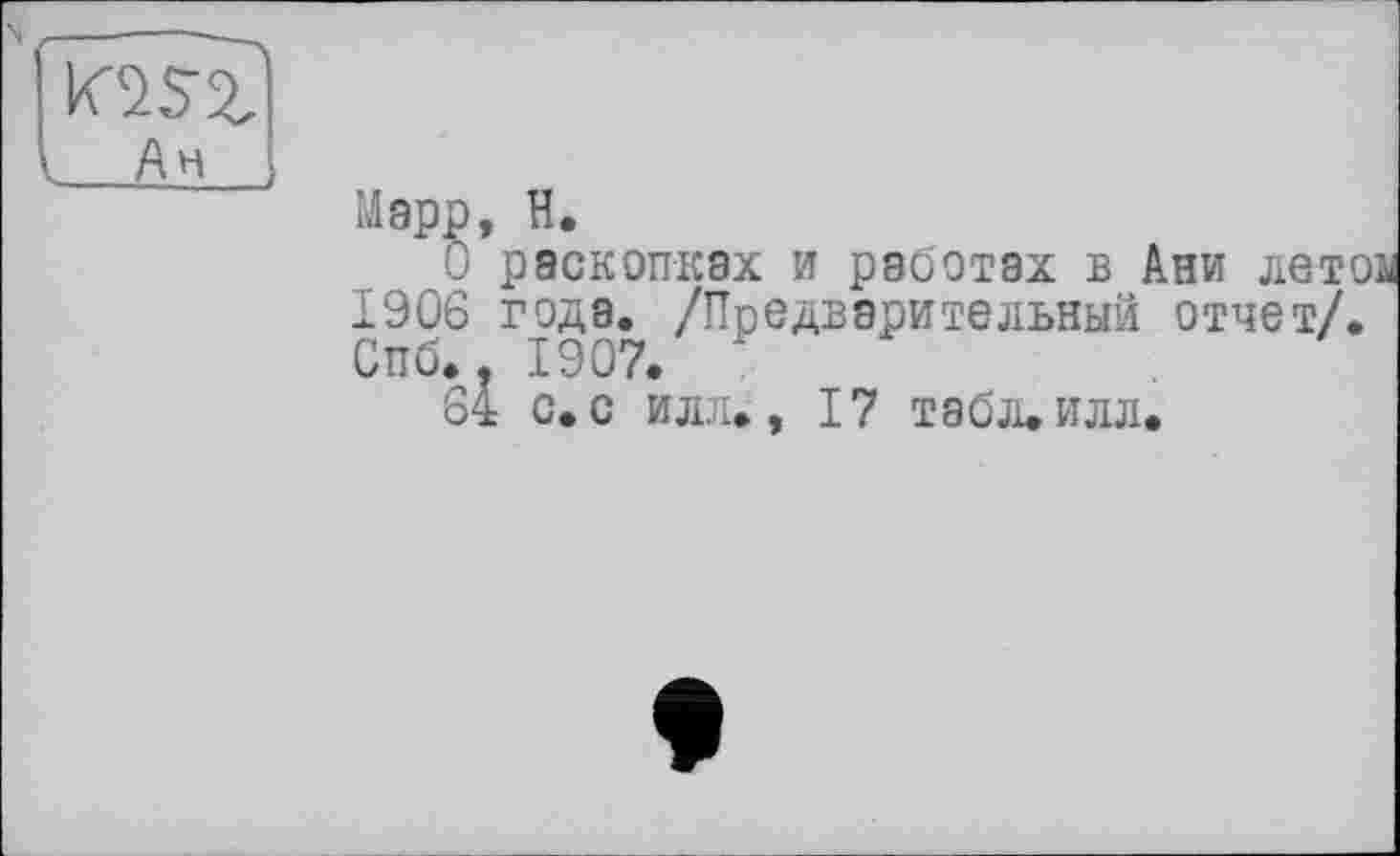 ﻿( Ан
О раскопках и работах в Ани лет 1906 года. /Предварительный отчет/. Спб., 1907. '
64 с. С ИЛ.7
1907. *
— - __л., 17 табл.илл,